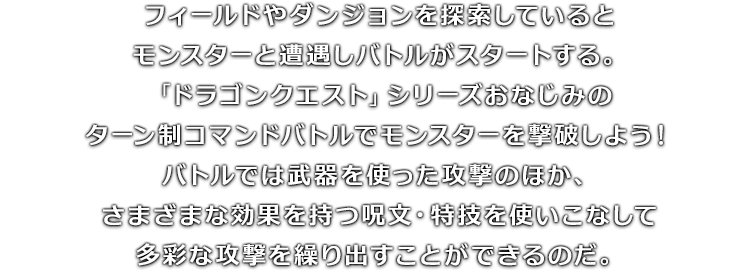 フィールドやダンジョンを探索しているとモンスターと遭遇しバトルがスタートする。「ドラゴンクエスト」シリーズおなじみのターン制コマンドバトルでモンスターを撃破しよう！バトルでは武器を使った攻撃のほか、さまざまな効果を持つ呪文・特技を使いこなして多彩な攻撃を繰り出すことができるのだ。