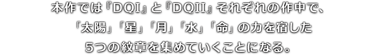 本作では『DQI』と『DQII』それぞれの作中で、「太陽」「星」「月」「水」「命」の力を宿した5つの紋章を集めていくことになる。