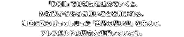 『DQII』では物語を進めていくと、妖精族からあるお願いごとを頼まれる。海底に散らばってしまった「世界の思い出」を集めて、アレフガルドの歴史を紐解いていこう。
