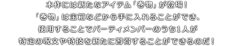 本作には新たなアイテム「巻物」が登場！「巻物」は宝箱などから手に入れることができ、使用することでパーティメンバーのうち1人が特定の呪文や特技を新たに習得することができるのだ！