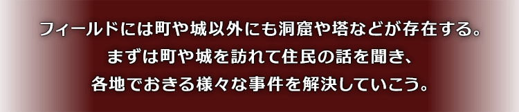 フィールドには町や城以外にも洞窟や塔などが存在する。まずは町や城を訪れて住民の話を聞き、各地でおきる様々な事件を解決していこう。