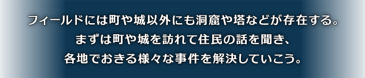 フィールドには町や城以外にも洞窟や塔などが存在する。まずは町や城を訪れて住民の話を聞き、各地でおきる様々な事件を解決していこう。