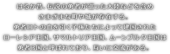 はるか昔、伝説の勇者が巡った大陸などを含めさまざまな町や城が存在する。勇者ロトの血を引く子孫たちによって建国されたローレシア王国、サマルトリア王国、ムーンブルク王国は勇者3国と呼ばれており、互いに交流がある。