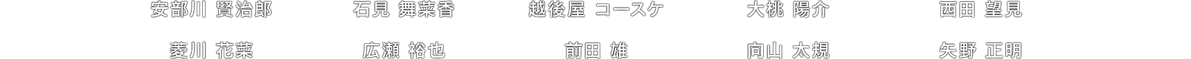 安部川 賢治郎 / 石見 舞菜香 / 越後屋 コースケ / 大桃 陽介 / 西田 望見 / 菱川 花菜 / 広瀬 裕也 / 前田 雄 / 向山 太規 / 矢野 正明