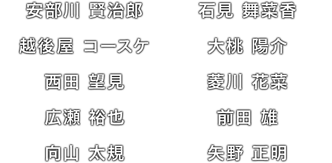安部川 賢治郎 / 石見 舞菜香 / 越後屋 コースケ / 大桃 陽介 / 西田 望見 / 菱川 花菜 / 広瀬 裕也 / 前田 雄 / 向山 太規 / 矢野 正明