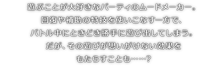 遊ぶことが大好きなパーティのムードメーカー。回復や補助の特技を使いこなす一方で、バトル中にときどき勝手に遊び出してしまう。だが、その遊びが思いがけない効果をもたらすことも……?