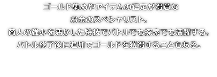 ゴールド集めやアイテムの鑑定が得意なお金のスペシャリスト。商人の強みを活かした特技でバトルでも探索でも活躍する。バトル終了後に追加でゴールドを獲得することもある。
