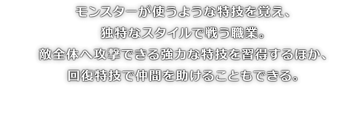 モンスターが使うような特技を覚え、独特なスタイルで戦う職業。敵全体へ攻撃できる強力な特技を習得するほか、回復特技で仲間を助けることもできる。