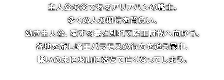主人公の父であるアリアハンの戦士。多くの人の期待を背負い、幼き主人公、愛する妻と別れて魔王討伐へ向かう。各地を旅し魔王バラモスの行方を追う最中、戦いの末に火山に落ちて亡くなってしまう。