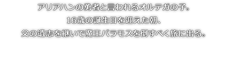 アリアハンの勇者と言われるオルテガの子。16歳の誕生日を迎えた朝、父の遺志を継いで魔王バラモスを倒すべく旅に出る。