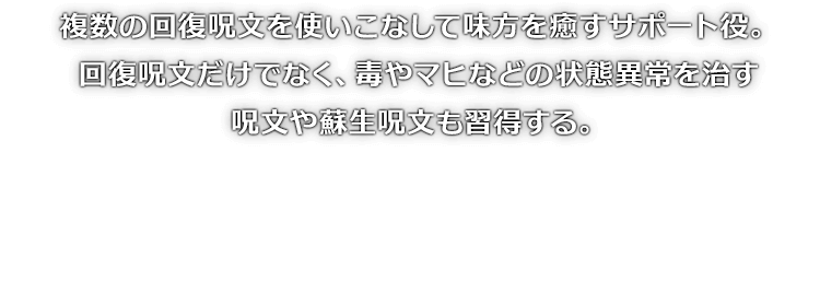 複数の回復呪文を使いこなして味方を癒すサポート役。回復呪文だけでなく、毒やマヒなどの状態異常を治す呪文や蘇生呪文も習得する。