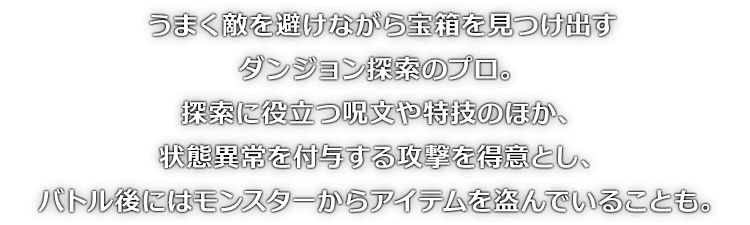 うまく敵を避けながら宝箱を見つけ出すダンジョン探索のプロ。探索に役立つ呪文や特技のほか、状態異常を付与する攻撃を得意とし、バトル後にはモンスターからアイテムを盗んでいることも。