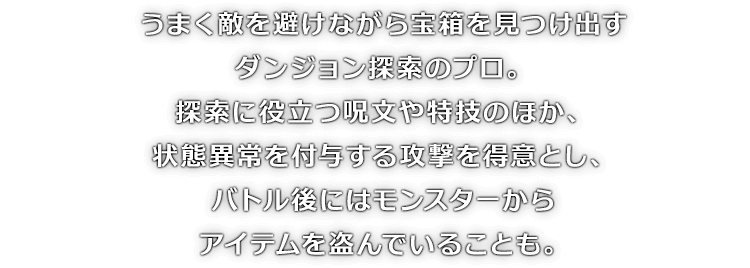うまく敵を避けながら宝箱を見つけ出すダンジョン探索のプロ。探索に役立つ呪文や特技のほか、状態異常を付与する攻撃を得意とし、バトル後にはモンスターからアイテムを盗んでいることも。