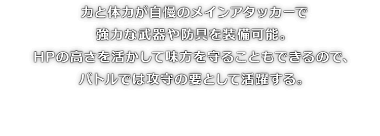 力と体力が自慢のメインアタッカーで強力な武器や防具を装備可能。HPの高さを活かして味方を守ることもできるので、バトルでは攻守の要として活躍する。
