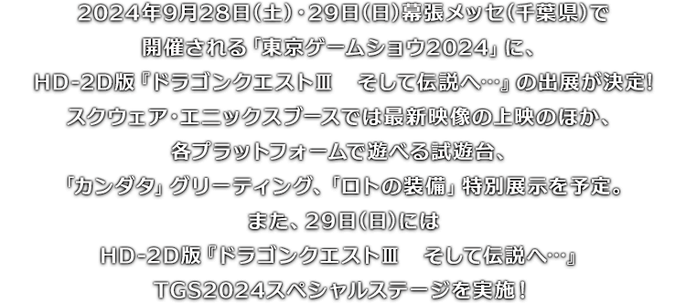 2024年9月28日(土)・29日(日)幕張メッセ(千葉県)で開催される「東京ゲームショウ2024」に、HD-2D版『ドラゴンクエストIII　そして伝説へ…』の出展が決定!スクウェア・エニックスブースでは最新映像の上映のほか、各プラットフォームで遊べる試遊台、「カンダタ」グリーティング、「ロトの装備」特別展示を予定。また、29日(日)にはHD-2D版『ドラゴンクエストIII　そして伝説へ…』TGS2024スペシャルステージを実施！