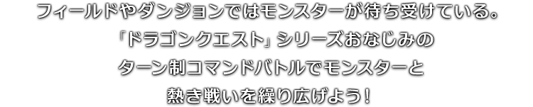 フィールドやダンジョンではモンスターが待ち受けている。「ドラゴンクエスト」シリーズおなじみのターン制コマンドバトルでモンスターと熱き戦いを繰り広げよう！