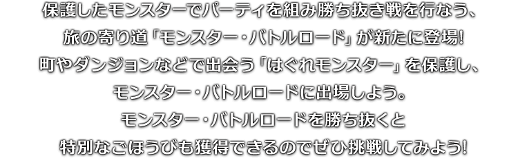保護したモンスターでパーティを組み勝ち抜き戦を行なう、旅の寄り道「モンスター・バトルロード」が新たに登場!町やダンジョンなどで出会う「はぐれモンスター」を保護し、モンスター・バトルロードに出場しよう。モンスター・バトルロードを勝ち抜くと特別なごほうびも獲得できるのでぜひ挑戦してみよう!