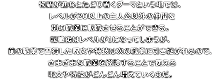 物語が進むとたどり着くダーマという地では、レベルが20以上の主人公以外の仲間を別の職業に転職させることができる。転職後はレベルが1になってしまうが、前の職業で習得した呪文や特技は次の職業に引き継がれるので、さまざまな職業を経験することで使える呪文や特技がどんどん増えていくのだ。
