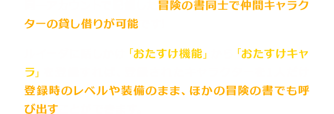 同一アカウントで記録した冒険の書同士で仲間キャラクターの貸し借りが可能です!ルイーダに話しかけ「おたすけ機能」から「おたすけキャラ」を登録すれば、登録されたキャラクターを1人だけ登録時のレベルや装備のまま、ほかの冒険の書でも呼び出すことができます。