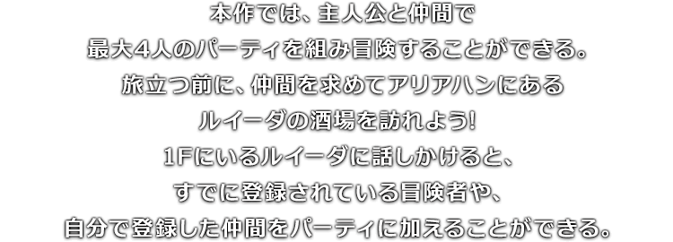 本作では、主人公と仲間で最大4人のパーティを組み冒険することができる。旅立つ前に、仲間を求めてアリアハンにあるルイーダの酒場を訪れよう!1Fにいるルイーダに話しかけると、すでに登録されている冒険者や、自分で登録した仲間をパーティに加えることができる。