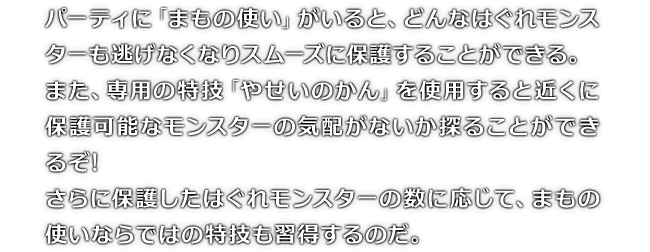 パーティに「まもの使い」がいると、どんなはぐれモンスターも逃げなくなりスムーズに保護することができる。また、専用の特技「やせいのかん」を使用すると近くに保護可能なモンスターの気配がないか探ることができるぞ!さらに保護したはぐれモンスターの数に応じて、まもの使いならではの特技も習得するのだ。