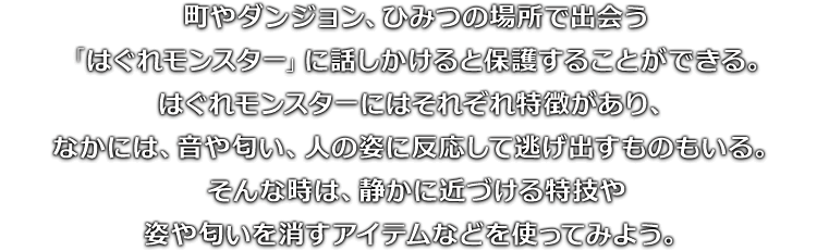 町やダンジョン、ひみつの場所で出会う「はぐれモンスター」に話しかけると保護することができる。はぐれモンスターにはそれぞれ特徴があり、なかには、音や匂い、人の姿に反応して逃げ出すものもいる。そんな時は、静かに近づける特技や姿や匂いを消すアイテムなどを使ってみよう。