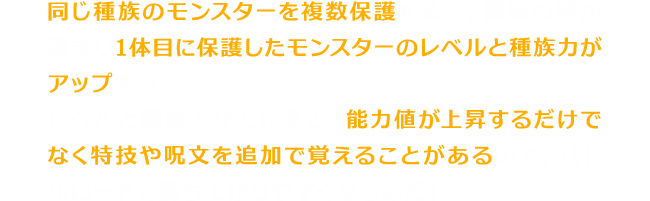 同じ種族のモンスターを複数保護すると、種族の絆が深まり1体目に保護したモンスターのレベルと種族力がアップする。レベルと種族力が上がると、能力値が上昇するだけでなく特技や呪文を追加で覚えることがあるので、バトルロードで勝ち上がりやすくなるのだ！