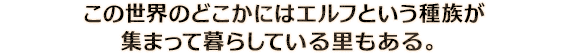 この世界のどこかにはエルフという種族が集まって暮らしている里もある。