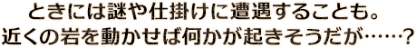 ときには謎や仕掛けに遭遇することも。近くの岩を動かせば何かが起きそうだが……?