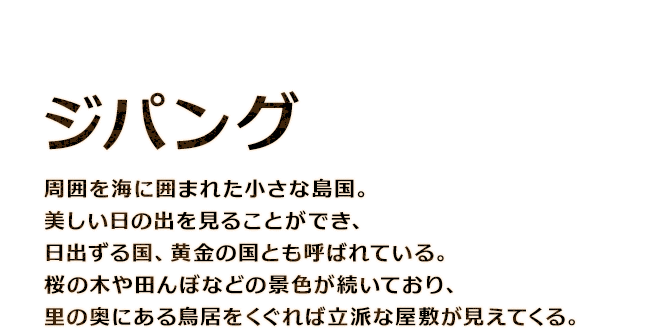 【ジパング】周囲を海に囲まれた小さな島国。美しい日の出を見ることができ、日出ずる国、黄金の国とも呼ばれている。桜の木や田んぼなどの景色が続いており、里の奥にある鳥居をくぐれば立派な屋敷が見えてくる。