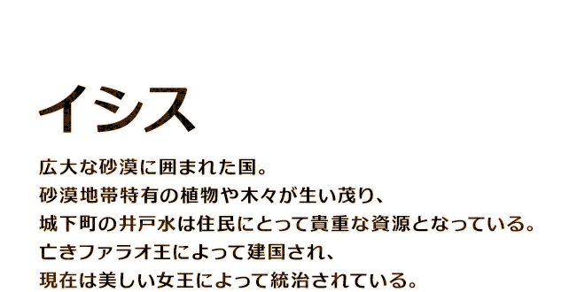 【イシス】広大な砂漠に囲まれた国。砂漠地帯特有の植物や木々が生い茂り、城下町の井戸水は住民にとって貴重な資源となっている。亡きファラオ王によって建国され、現在は美しい女王によって統治されている。