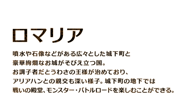 【ロマリア】噴水や石像などがある広々とした城下町と豪華絢爛なお城がそびえ立つ国。お調子者だとうわさの王様が治めており、アリアハンとの親交も深い様子。城下町の地下では戦いの殿堂、モンスター・バトルロードを楽しむことができる。