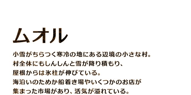【ムオル】小雪がちらつく寒冷の地にある辺境の小さな村。村全体にもしんしんと雪が降り積もり、屋根からは氷柱が伸びている。海沿いのためか船着き場やいくつかのお店が集まった市場があり、活気が溢れている。