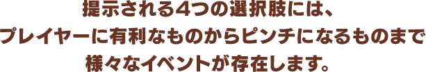 提示される4つの選択肢には、プレイヤーに有利なものからピンチになるものまで様々なイベントが存在します。