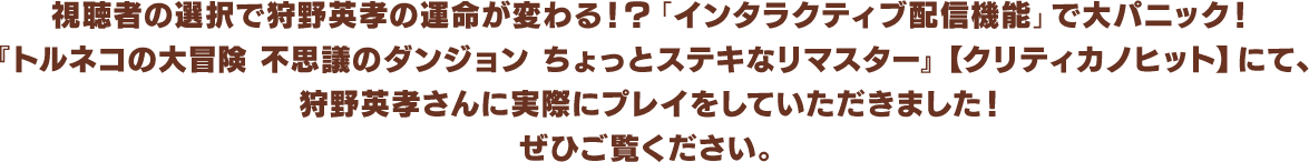 視聴者の選択で狩野英孝の運命が変わる！？「インタラクティブ配信機能」で大パニック！『トルネコの大冒険 不思議のダンジョン ちょっとステキなリマスター』【クリティカノヒット】にて、狩野英孝さんに実際にプレイをしていただきました！ぜひご覧ください。