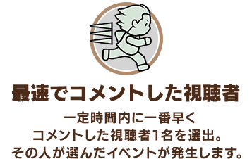 「最速でコメントした視聴者」一定時間内に一番早くコメントした視聴者1名を選出。その人が選んだイベントが発生します。