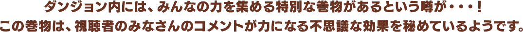 ダンジョン内には、みんなの力を集める特別な巻物があるという噂が・・・！この巻物は、視聴者のみなさんのコメントが力になる不思議な効果を秘めているようです。