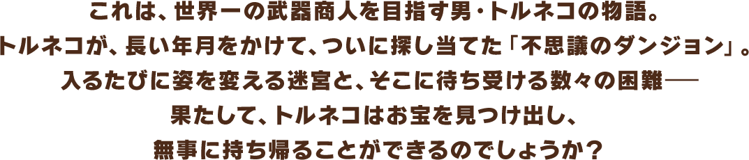 これは、世界一の武器商人を目指す男・トルネコの物語。トルネコが、長い年月をかけて、ついに探し当てた「不思議のダンジョン」。入るたびに姿を変える迷宮と、そこに待ち受ける数々の困難―果たして、トルネコはお宝を見つけ出し、無事に持ち帰ることができるのでしょうか？