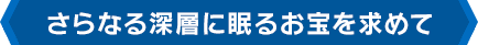 さらなる深層に眠るお宝を求めて